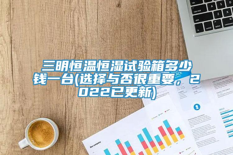 三明恒温恒湿试验箱多少钱一台(选择与否很重要，2022已更新)